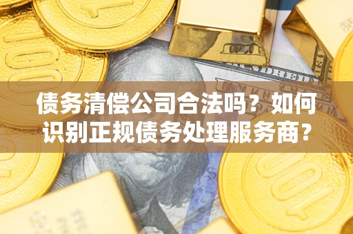 济南债务清偿公司合法吗？如何识别正规债务处理服务商？