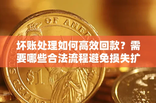济南坏账处理如何高效回款？需要哪些合法流程避免损失扩大？