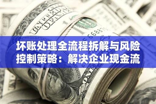 济南坏账处理全流程拆解与风险控制策略：解决企业现金流顽疾的实战指南