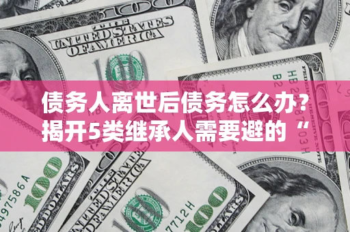 济南债务人离世后债务怎么办？揭开5类继承人需要避的“坑”