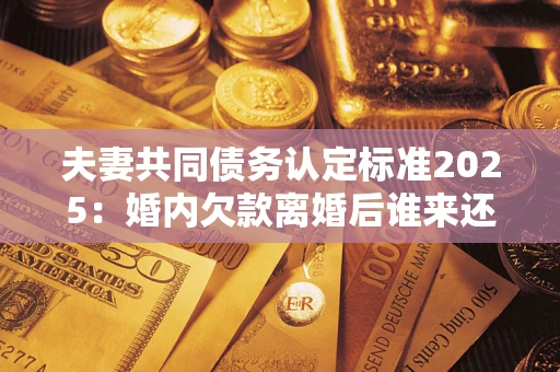 济南夫妻共同债务认定标准2025:婚内欠款离婚后谁来还? 济南夫妻共同债务认定标准2025:婚内欠款离婚后谁来还?