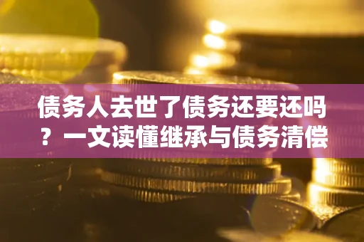 济南债务人去世了债务还要还吗？一文读懂继承与债务清偿