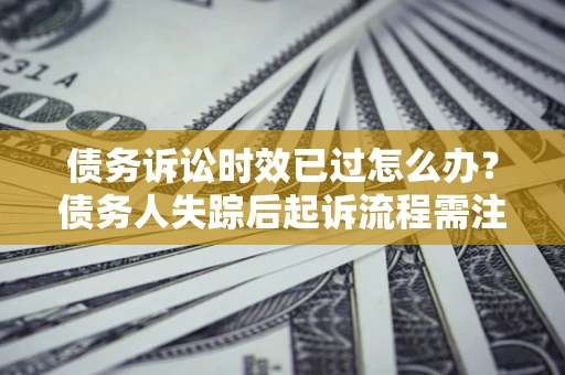 济南债务诉讼时效已过怎么办？债务人失踪后起诉流程需注意什么？